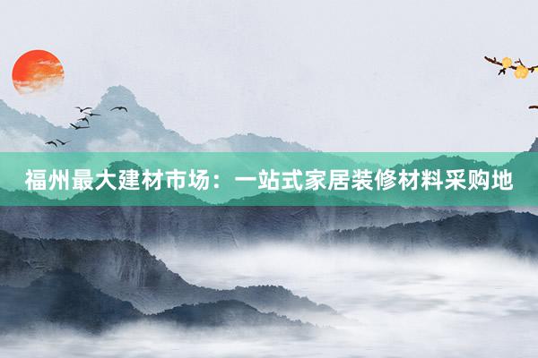 福州最大建材市场：一站式家居装修材料采购地