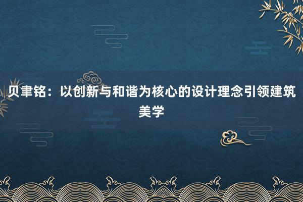 贝聿铭：以创新与和谐为核心的设计理念引领建筑美学